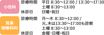 [小児科]診療時間　平日 8：30～12：00 / 13：30～17：30 土曜 8：30～13：00 休診日　日曜・祝日 [耳鼻咽喉科科]診療時間　月〜木 8：30～12：00 / 火、木は13：30～17：00も診察 土曜 8：30～13：00 休診日 金曜・日曜・祝日